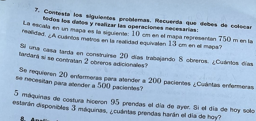 Contesta los siguientes problemas. Recuerda que debes de colocar 
todos los datos y realizar las operaciones necesarias: 
La escala en un mapa es la siguiente: 10 cm en el mapa representan 750 m en la 
realidad. ¿A cuántos metros en la realidad equivalen 13 cm en el mapa? 
Si una casa tarda en construirse 20 días trabajando 8 obreros. ¿Cuántos días 
tardará si se contratan 2 obreros adicionales? 
Se requieren 20 enfermeras para atender a 200 pacientes ¿Cuántas enfermeras 
se necesitan para atender a 500 pacientes?
5 máquinas de costura hiceron 95 prendas el día de ayer. Si el día de hoy solo 
estarán disponibles 3 máquinas, ¿cuántas prendas harán el día de hoy? 
8.