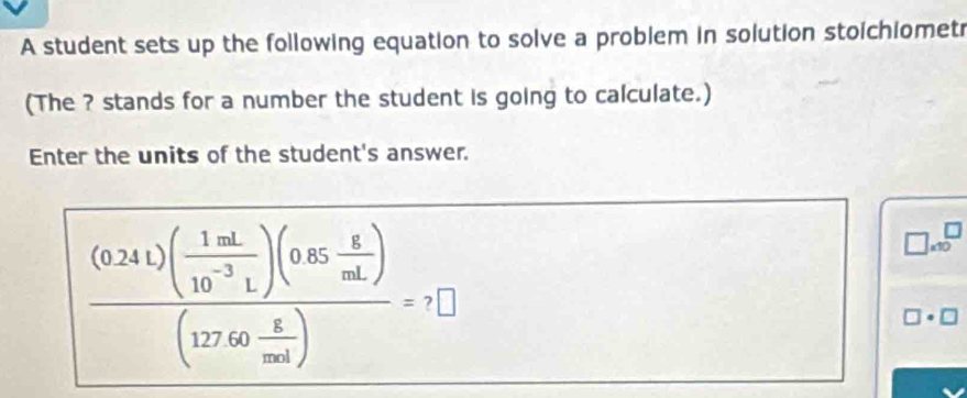 A student sets up the following equation to solve a problem in solution stoichiomet 
(The ? stands for a number the student is going to calculate.) 
Enter the units of the student's answer.
frac (0.241)( (1.1d)/10^(-3)L )(0.65 g/aL )(127.60 g/mol )=7□
x10
□ · □