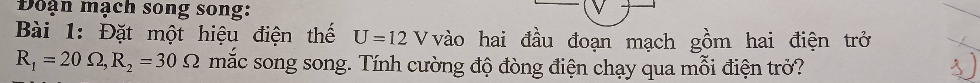 Đoạn mạch song song: 
Bài 1: Đặt một hiệu điện thế U=12V vào hai đầu đoạn mạch gồm hai điện trở
R_1=20Omega , R_2=30Omega mắc song song. Tính cường độ đòng điện chạy qua mỗi điện trở?