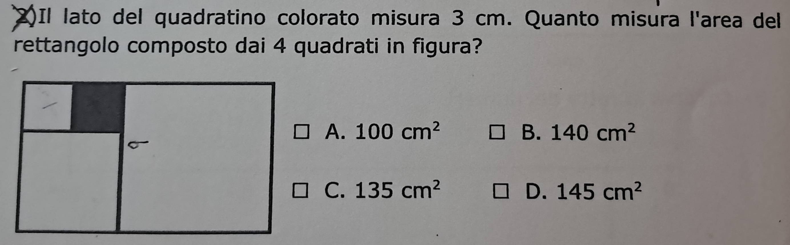 (2)Il lato del quadratino colorato misura 3 cm. Quanto misura l'area del
rettangolo composto dai 4 quadrati in figura?
A. 100cm^2 B. 140cm^2
C. 135cm^2 D. 145cm^2