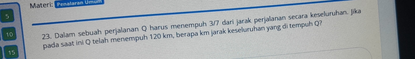 Materi: Penalaran Ümum 
5 
10 23. Dalam sebuah perjalanan Q harus menempuh 3/7 dari jarak perjalanan secara keseluruhan. Jika 
pada saat ini Q telah menempuh 120 km, berapa km jarak keseluruhan yang di tempuh Q?
15