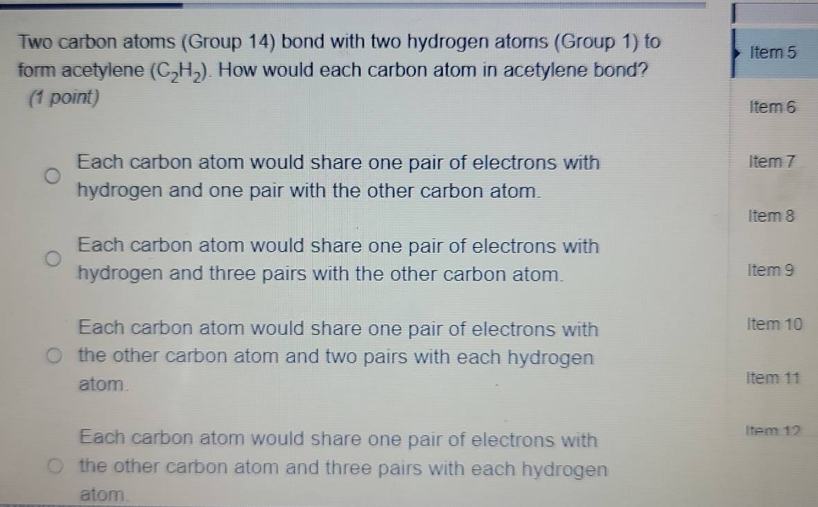 Two carbon atoms (Group 14) bond with two hydrogen atoms (Group 1) to
Item 5
form acetylene (C_2H_2) How would each carbon atom in acetylene bond?
(1 point)
Item 6
Each carbon atom would share one pair of electrons with Item 7
hydrogen and one pair with the other carbon atom.
Item 8
Each carbon atom would share one pair of electrons with
hydrogen and three pairs with the other carbon atom. Item 9
Each carbon atom would share one pair of electrons with Item 10
the other carbon atom and two pairs with each hydrogen
atom. Item 11
Each carbon atom would share one pair of electrons with
Item 12
the other carbon atom and three pairs with each hydrogen
atom.