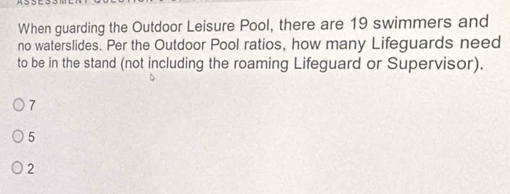 When guarding the Outdoor Leisure Pool, there are 19 swimmers and
no waterslides. Per the Outdoor Pool ratios, how many Lifeguards need
to be in the stand (not including the roaming Lifeguard or Supervisor).
7
5
2