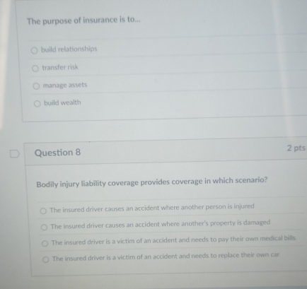 The purpose of insurance is to...
build relationships
transfer risk
manage assets
build wealth
Question 8 2 pts
Bodily injury liability coverage provides coverage in which scenario?
The insured driver causes an accident where another person is injured
The insured driver causes an accident where another's property is damaged
The insured driver is a victim of an accident and needs to pay their own medical bills
The insured driver is a victim of an accident and needs to replace their own car