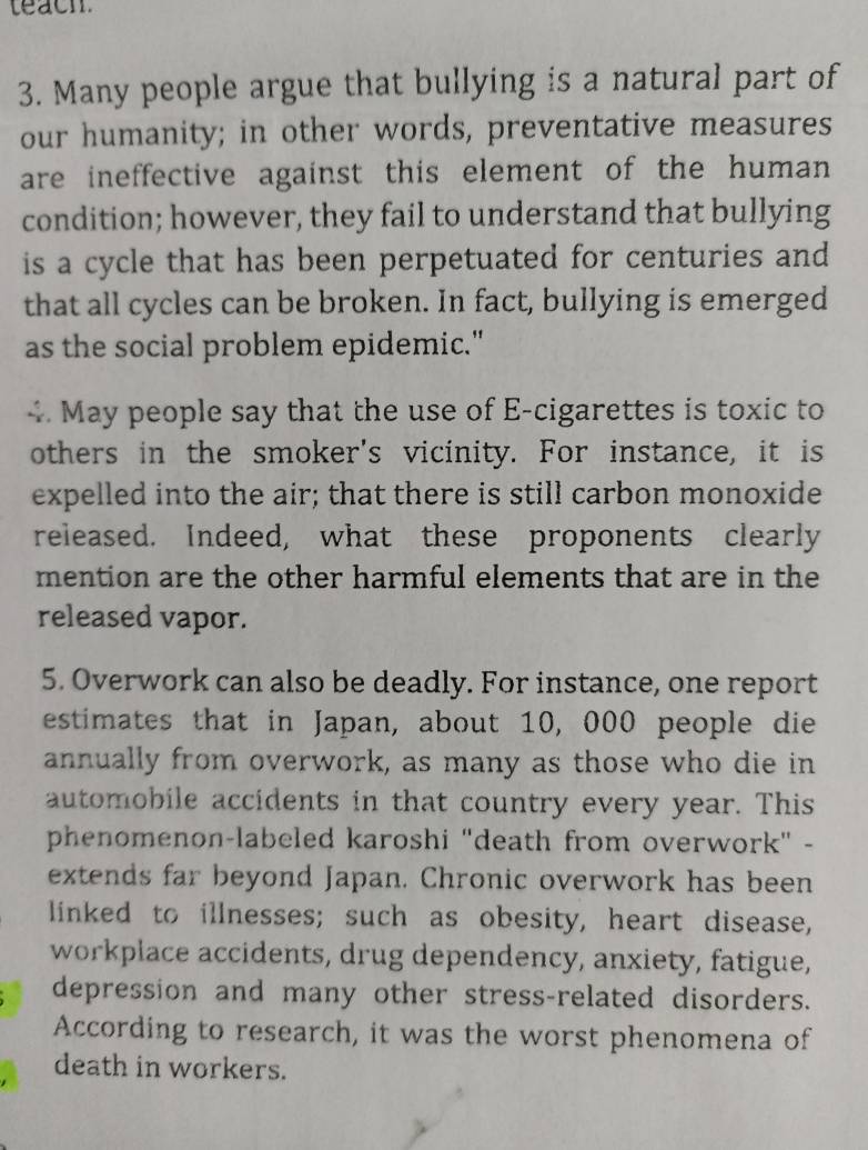 teacm 
3. Many people argue that bullying is a natural part of 
our humanity; in other words, preventative measures 
are ineffective against this element of the human 
condition; however, they fail to understand that bullying 
is a cycle that has been perpetuated for centuries and 
that all cycles can be broken. In fact, bullying is emerged 
as the social problem epidemic." 
4. May people say that the use of E-cigarettes is toxic to 
others in the smoker's vicinity. For instance, it is 
expelled into the air; that there is still carbon monoxide 
released. Indeed, what these proponents clearly 
mention are the other harmful elements that are in the 
released vapor. 
5. Overwork can also be deadly. For instance, one report 
estimates that in Japan, about 10, 000 people die 
annually from overwork, as many as those who die in 
automobile accidents in that country every year. This 
phenomenon-labeled karoshi "death from overwork" - 
extends far beyond Japan. Chronic overwork has been 
linked to illnesses; such as obesity, heart disease, 
workplace accidents, drug dependency, anxiety, fatigue, 
depression and many other stress-related disorders. 
According to research, it was the worst phenomena of 
death in workers.