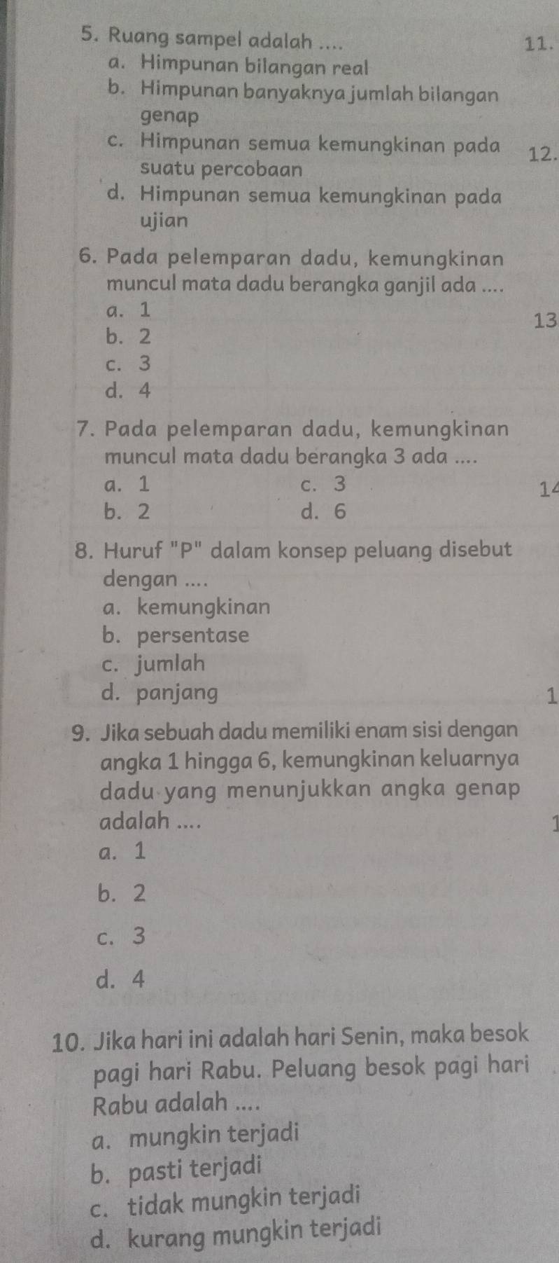 Ruang sampel adalah ....
11.
a. Himpunan bilangan real
b. Himpunan banyaknya jumlah bilangan
genap
c. Himpunan semua kemungkinan pada 12.
suatu percobaan
d. Himpunan semua kemungkinan pada
ujian
6. Pada pelemparan dadu, kemungkinan
muncul mata dadu berangka ganjil ada ....
a. 1
13
b. 2
c. 3
d. 4
7. Pada pelemparan dadu, kemungkinan
muncul mata dadu berangka 3 ada ....
a. 1 c. 3
14
b. 2 d. 6
8. Huruf "P" dalam konsep peluang disebut
dengan ....
a. kemungkinan
b. persentase
c. jumlah
d. panjang 1
9. Jika sebuah dadu memiliki enam sisi dengan
angka 1 hingga 6, kemungkinan keluarnya
dadu yang menunjukkan angka genap
adalah ....
a. 1
b. 2
c. 3
d. 4
10. Jika hari ini adalah hari Senin, maka besok
pagi hari Rabu. Peluang besok pagi hari
Rabu adalah ....
a. mungkin terjadi
b. pasti terjadi
c. tidak mungkin terjadi
d. kurang mungkin terjadi