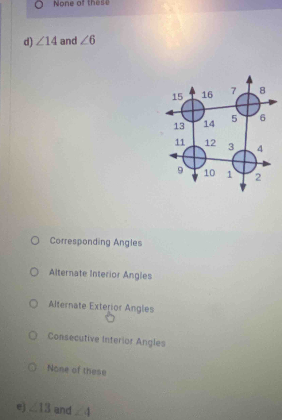 None of these
d) ∠ 14 and ∠ 6
Corresponding Angles
Alternate Interior Angles
Alternate Exterior Angles
Consecutive Interior Angles
None of these
e) ∠ 13 and ∠ 4