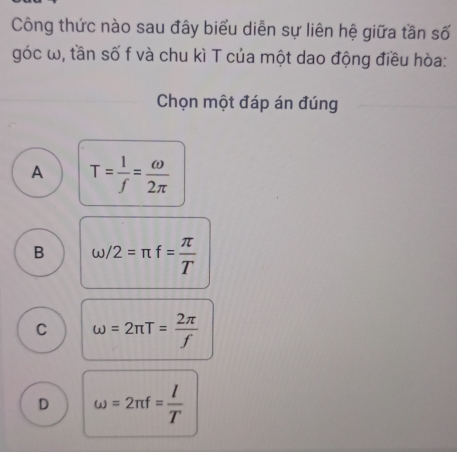 Công thức nào sau đây biểu diễn sự liên hệ giữa tần số
góc ω, tần số f và chu kì T của một dao động điều hòa:
Chọn một đáp án đúng
A T= 1/f = omega /2π  
B omega /2=π f= π /T 
C omega =2π T= 2π /f 
D omega =2π f= l/T 