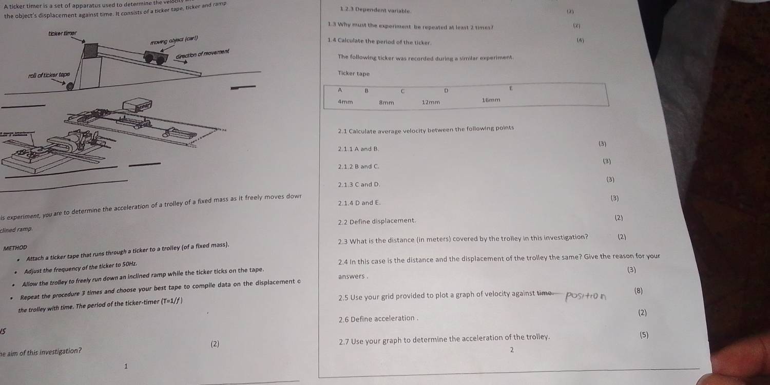 A ticker timer is a set of apparatus used to determine the vel 
the object's displacement against time. It consists of a ticker tape, ticker and ramp 
1.2.3 Dependent variable. (2) (Z) 
1.3 Why must the experiment be repeated at least 2 times? 
1.4 Calculate the period of the ticker 

The following ticker was recorded during a similar experiment. 
Ticker tape 
A B C D
4mm 8mm 12mm 16mm
2.1 Calculate average velocity between the following points 
2.1.1 A and B. (3) 
2.1.2 B and C. 
(3) 
2.1.3 C and D. (3) 
2.1.4 D and E. (3) 
is experiment, you are to determine the acceleration of a trolley of a fixed mass as it freely moves down 
2.2 Define displacement. (2) 
clined ramp. 
METHOD 2.3 What is the distance (in meters) covered by the trolley in this investigation? (2) 
• Attach a ticker tape that runs through a ticker to a trolley (of a fixed mass). 
2.4 In this case is the distance and the displacement of the trolley the same? Give the reason for your 
Adjust the frequency of the ticker to 50Hz. 
answers . 
Allow the trolley to freely run down an inclined ramp while the ticker ticks on the tape. 
(3) 
* Repeat the procedure 3 times and choose your best tape to compile data on the displacement o 
the trolley with time. The period of the ticker-timer (T=1/f 2.5 Use your grid provided to plot a graph of velocity against time positr0 n (8) 
2.6 Define acceleration . 
(2) 
is 
(2) 
he aim of this investigation? 2.7 Use your graph to determine the acceleration of the trolley. 
(5) 
2 
1