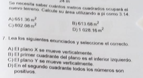 24 m
Se necesita saber cuántos metros cuadrados ocupará el
nuevo terreno. Calcule su área utilizando a pi como 3.14.
A) 651.36m^2
C ) 802.08m^2
B) 613.68m^2
D) 1028.16m^2
7. Lea los siguientes enunciados y seleccione el correcto.
A) El plano X se mueve verticalmente.
B) El primer cuadrante del plano es el inferior izquierdo.
C) El plano Y se mueve verticalmente.
D) En el segundo cuadrante todos los números son
positivos.