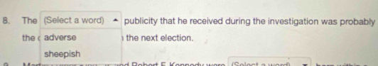 The (Select a word) publicity that he received during the investigation was probably
the adverse 1the next election.
sheepish