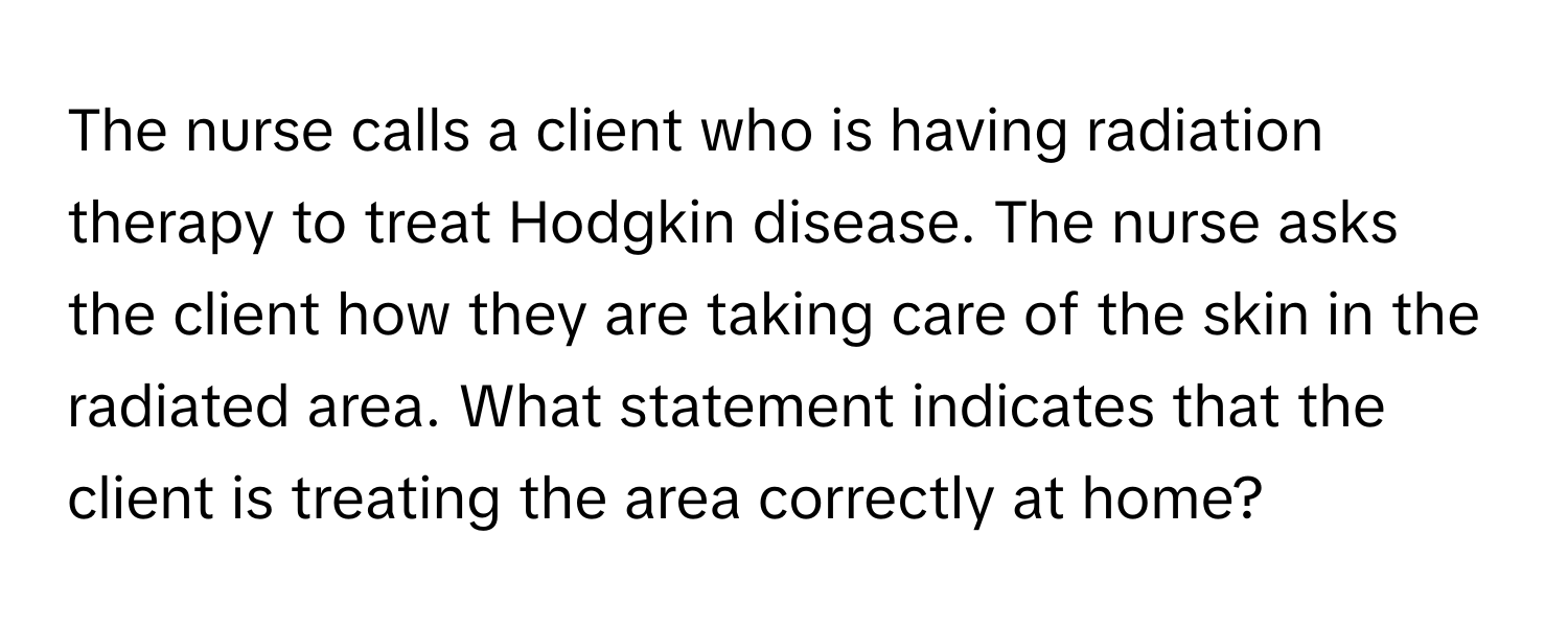 The nurse calls a client who is having radiation therapy to treat Hodgkin disease. The nurse asks the client how they are taking care of the skin in the radiated area. What statement indicates that the client is treating the area correctly at home?