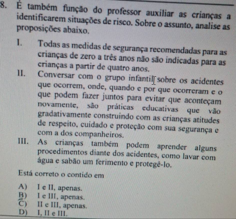 É também função do professor auxiliar as crianças a
identificarem situações de risco. Sobre o assunto, analise as
proposições abaixo.
I. Todas as medidas de segurança recomendadas para as
crianças de zero a três anos não são indicadas para as
crianças a partir de quatro anos.
II. Conversar com o grupo infantil sobre os acidentes
que ocorrem, onde, quando e por que ocorreram e o
que podem fazer juntos para evitar que aconteçam
novamente, são práticas educativas que vão
gradativamente construindo com as crianças atitudes
de respeito, cuidado e proteção com sua segurança e
com a dos companheiros.
III. As crianças também podem aprender alguns
procedimentos diante dos acidentes, como lavar com
água e sabão um ferimento e protegê-lo.
Está correto o contido em
A) I e II, apenas.
B) I e III, apenas.
C) II e III, apenas.
D) I, II e III.