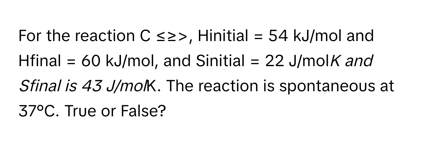 For the reaction C ≤≥>,  Hinitial = 54 kJ/mol and Hfinal = 60 kJ/mol, and Sinitial = 22 J/mol*K and Sfinal is 43 J/mol*K. The reaction is spontaneous at 37°C. True or False?