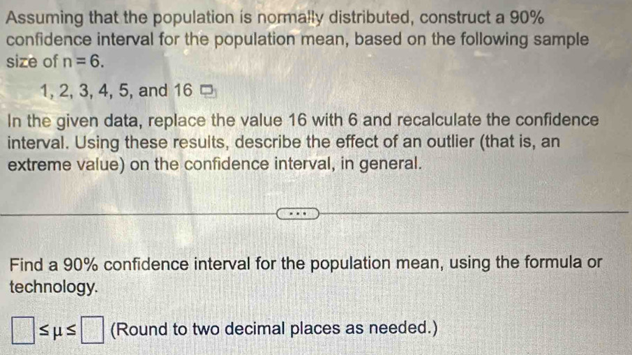 Assuming that the population is normally distributed, construct a 90%
confidence interval for the population mean, based on the following sample 
size of n=6.
1, 2, 3, 4, 5, and 16
In the given data, replace the value 16 with 6 and recalculate the confidence 
interval. Using these results, describe the effect of an outlier (that is, an 
extreme value) on the confidence interval, in general. 
Find a 90% confidence interval for the population mean, using the formula or 
technology.
□ ≤ mu ≤ □ (Round to two decimal places as needed.)