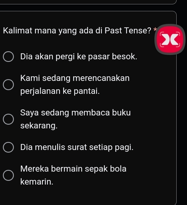 Kalimat mana yang ada di Past Tense? *
X
Dia akan pergi ke pasar besok.
Kami sedang merencanakan
perjalanan ke pantai.
Saya sedang membaca buku
sekarang.
Dia menulis surat setiap pagi.
Mereka bermain sepak bola
kemarin.