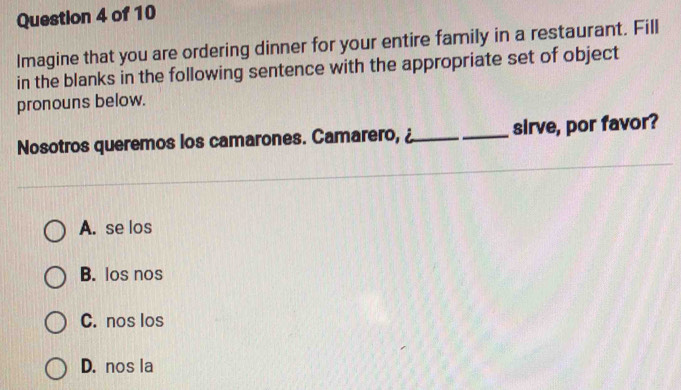 Imagine that you are ordering dinner for your entire family in a restaurant. Fill
in the blanks in the following sentence with the appropriate set of object
pronouns below.
Nosotros queremos los camarones. Camarero, _sirve, por favor?
A. se los
B. los nos
C. nos los
D. nos la