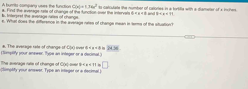 A burrito company uses the function C(x)=1.74x^2 to calculate the number of calories in a tortilla with a diameter of x inches. 
a. Find the average rate of change of the function over the intervals 6 and 9 . 
b. Interpret the average rates of change. 
c. What does the difference in the average rates of change mean in terms of the situation? 
a. The average rate of change of C(x) over 6 is 24.36. 
(Simplify your answer. Type an integer or a decimal.) 
The average rate of change of C(x) over 9 is □. 
(Simplify your answer. Type an integer or a decimal.)