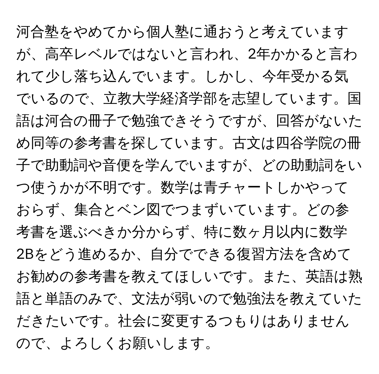 河合塾をやめてから個人塾に通おうと考えていますが、高卒レベルではないと言われ、2年かかると言われて少し落ち込んでいます。しかし、今年受かる気でいるので、立教大学経済学部を志望しています。国語は河合の冊子で勉強できそうですが、回答がないため同等の参考書を探しています。古文は四谷学院の冊子で助動詞や音便を学んでいますが、どの助動詞をいつ使うかが不明です。数学は青チャートしかやっておらず、集合とベン図でつまずいています。どの参考書を選ぶべきか分からず、特に数ヶ月以内に数学2Bをどう進めるか、自分でできる復習方法を含めてお勧めの参考書を教えてほしいです。また、英語は熟語と単語のみで、文法が弱いので勉強法を教えていただきたいです。社会に変更するつもりはありませんので、よろしくお願いします。