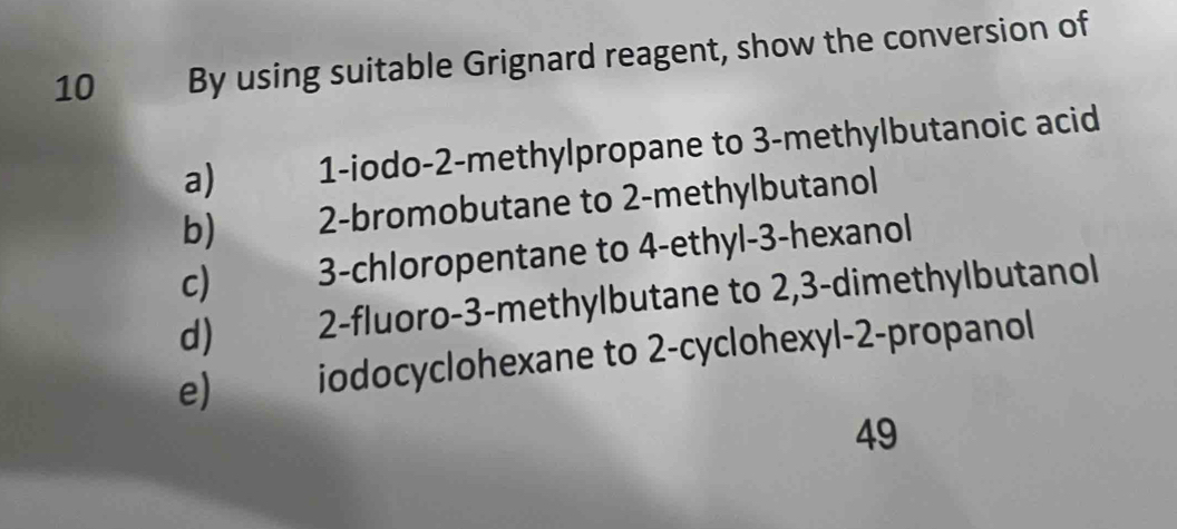 By using suitable Grignard reagent, show the conversion of
a) 1 -iodo -2 -methylpropane to 3 -methylbutanoic acid
b) 2 -bromobutane to 2 -methylbutanol
c) 3 -chloropentane to 4 -ethyl -3 -hexanol
d) 2 -fluoro -3 -methylbutane to 2, 3 -dimethylbutanol
e) iodocyclohexane to 2 -cyclohexyl -2 -propanol
49