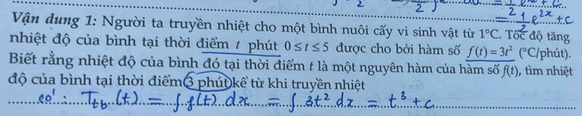 Vận dung 1: Người ta truyền nhiệt cho một bình nuôi cấy vi sinh vật từ 1°C. Tốc độ tăng 
nhiệt độ của bình tại thời điểm / phút 0≤ t≤ 5 được cho bởi hàm số f(t)=3t^2(^circ C) /phút). 
Biết rằng nhiệt độ của bình đó tại thời điểm t là một nguyên hàm của hàm số f(t) , tìm nhiệt 
độ của bình tại thời điểm3 phút kể từ khi truyền nhiệt