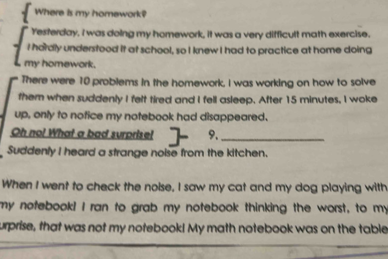 Where is my homework? 
Yesterday, I was doing my homework, it was a very difficult math exercise. 
I hardly understood it at school, so I knew I had to practice at home doing 
my homework. 
There were 10 problems in the homework, I was working on how to solve 
them when suddenly I felt tired and I fell asleep. After 15 minutes, I woke 
up, only to notice my notebook had disappeared. 
Oh no! What a bad surprise! 9._ 
Suddenly I heard a strange noise from the kitchen. 
When I went to check the nolse, I saw my cat and my dog playing with 
my notebook! I ran to grab my notebook thinking the worst, to my 
urprise, that was not my notebook! My math notebook was on the table