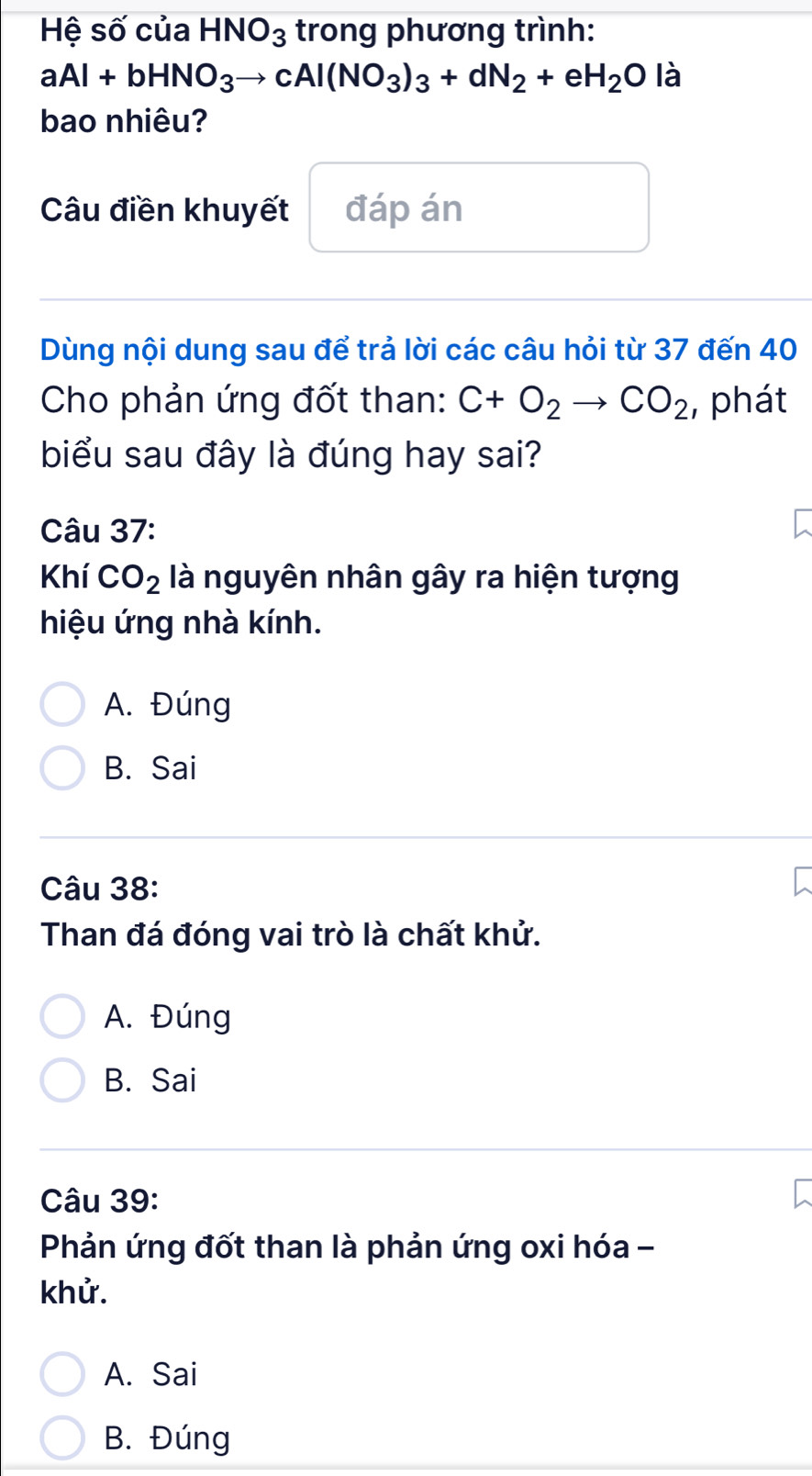 Hệ số của HNO_3 trong phương trình:
aAl+bHNO_3to cAl(NO_3)_3+dN_2+eH_2O là
bao nhiêu?
Câu điền khuyết đáp án
Dùng nội dung sau để trả lời các câu hỏi từ 37 đến 40
Cho phản ứng đốt than: C+O_2to CO_2 :, phát
biểu sau đây là đúng hay sai?
Câu 37:
Khí CO_2 là nguyên nhân gây ra hiện tượng
hiệu ứng nhà kính.
A. Đúng
B. Sai
Câu 38:
Than đá đóng vai trò là chất khử.
A. Đúng
B. Sai
Câu 39:
Phản ứng đốt than là phản ứng oxi hóa -
khử.
A. Sai
B. Đúng