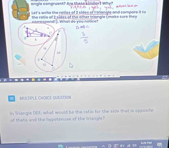 angle congruent? Are these similar? Why?
Let's write the ratios of 2 sides of 1 triangle and compare it to
the ratio of 2 sides of the other triangle (make sure they
correspond!). What do you notice?
A
3
B 
MULTIPLE CHOICE QUESTION
In Triangle DEF, what would be the ratio for the side that is opposite
of theta and the hypotenuse of the triangle?
5:28 PM
11/5/2024