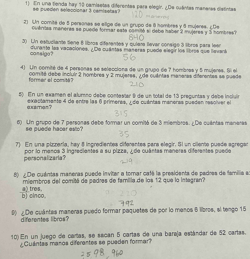 En una tienda hay 10 camisetas diferentes para elegir. ¿De cuántas maneras distintas
se pueden seleccionar 3 camisetas?
2) Un comité de 5 personas se elige de un grupo de 8 hombres y 6 mujeres. ¿De
cuántas maneras se puede formar este comité si debe haber 2 mujeres y 3 hombres?
3) Un estudiante tiene 8 libros diferentes y quiere llevar consigo 3 libros para leer
durante las vacaciones. ¿De cuántas maneras puede elegir los libros que llevará
consigo?
4) Un comité de 4 personas se selecciona de un grupo de 7 hombres y 5 mujeres. Si el
comité debe incluir 2 hombres y 2 mujeres, ¿de cuántas maneras diferentes se puede
formar el comité?
5) En un examen el alumno debe contestar 9 de un total de 13 preguntas y debe incluir
exactamente 4 de entre las 6 primeras, ¿de cuántas maneras pueden resolver el
examen?
6) Un grupo de 7 personas debe formar un comité de 3 miembros. ¿De cuántas maneras
se puede hacer esto?
7) En una pizzería, hay 8 ingredientes diferentes para elegir. Si un cliente puede agregar
por lo menos 3 ingredientes a su pizza, ¿de cuántas maneras diferentes puede
personalizarla?
8) De cuántas maneras puede invitar a tomar café la presidenta de padres de familia a:
miembros del comité de padres de familia de los 12 que lo integran?
a)_tres,
b) cinco,
9) De cuántas maneras puedo formar paquetes de por lo menos 6 libros, si tengo 15
diferentes libros?
10) En un juego de cartas, se sacan 5 cartas de una baraja estándar de 52 cartas.
¿Cuántas manos diferentes se pueden formar?