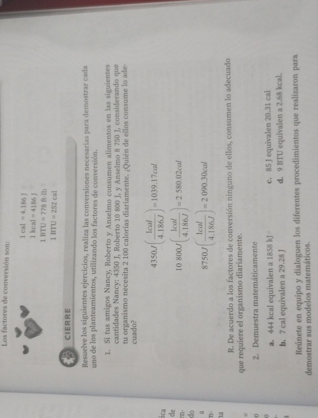 Los factores de conversión son:
1cal=4.186J
1kcal=4186J
1BTU=778ft-1b
1BTU=252cal
CIERRE 
Resuelve los siguientes ejercicios, realiza las conversiones necesarias para demostrar cada 
uno de los planteamientos, utilizando los factores de conversión. 
1. Si tus amigos Nancy, Roberto y Anselmo consumen alimentos en las siguientes 
cantidades Nancy: 4350 J, Roberto 10 800 J, y Anselmo 8 750 J, considerando que 
tu organismo necesita 2 100 calorías diariamente. ¿Quién de ellos consume lo ade- 
cuado? 
ica
4350J( 1cal/4.186J )=1039.17cal
de 
en- 
do
10800J( 1cal/4.186J )=2580.02cal
n-
8750J( 1cal/4.186J )=2090.30cal
na 
R. De acuerdo a los factores de conversión ninguno de ellos, consumen lo adecuado 
= que requiere el organismo diariamente. 
0 2. Demuestra matemáticamente 
a. 444 kcal equivalen a 1858 kJ c. 85 J equivalen 20.31 cal 
b. 7 cal equivalen a 29.28 J d. 9 BTU equivalen a 2.68 kcal. 
Reúnete en equipo y dialoguen los diferentes procedimientos que realizaron para 
demostrar sus modelos matemáticos.