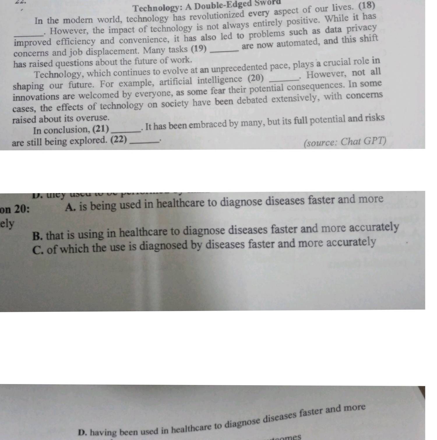 Technology: A Double-Edged Sword
In the modern world, technology has revolutionized every aspect of our lives. (18)
. However, the impact of technology is not always entirely positive. While it has
_improved efficiency and convenience, it has also led to problems such as data privacy
are now automated, and this shift
concerns and job displacement. Many tasks (19)_
has raised questions about the future of work.
Technology, which continues to evolve at an unprecedented pace, plays a crucial role in
shaping our future. For example, artificial intelligence (20) _. However, not all
innovations are welcomed by everyone, as some fear their potential consequences. In some
cases, the effects of technology on society have been debated extensively, with concerns
raised about its overuse.
In conclusion, (21) _. It has been embraced by many, but its full potential and risks
are still being explored. (22)_
(source: Chat GPT)
D. they used 
on 20: A. is being used in healthcare to diagnose diseases faster and more
ely
B. that is using in healthcare to diagnose diseases faster and more accurately
C. of which the use is diagnosed by diseases faster and more accurately
D. having been used in healthcare to diagnose diseases faster and more
teomes