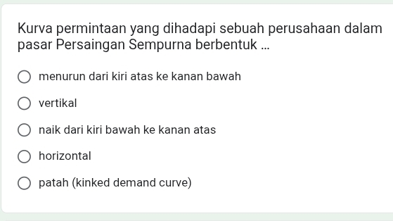 Kurva permintaan yang dihadapi sebuah perusahaan dalam
pasar Persaingan Sempurna berbentuk ...
menurun dari kiri atas ke kanan bawah
vertikal
naik dari kiri bawah ke kanan atas
horizontal
patah (kinked demand curve)