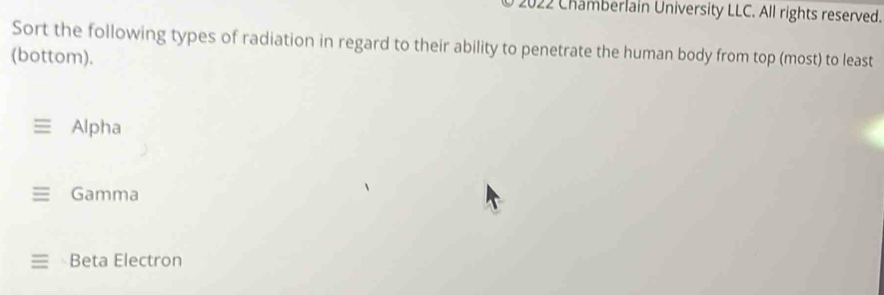 2022 Chamberlain University LLC. All rights reserved.
Sort the following types of radiation in regard to their ability to penetrate the human body from top (most) to least
(bottom).
Alpha
Gamma
Beta Electron