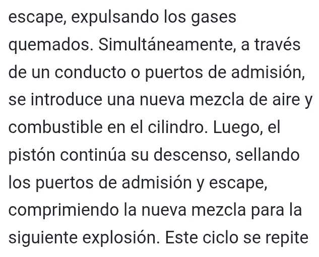 escape, expulsando los gases 
quemados. Simultáneamente, a través 
de un conducto o puertos de admisión, 
se introduce una nueva mezcla de aire y 
combustible en el cilindro. Luego, el 
pistón continúa su descenso, sellando 
los puertos de admisión y escape, 
comprimiendo la nueva mezcla para la 
siguiente explosión. Este ciclo se repite