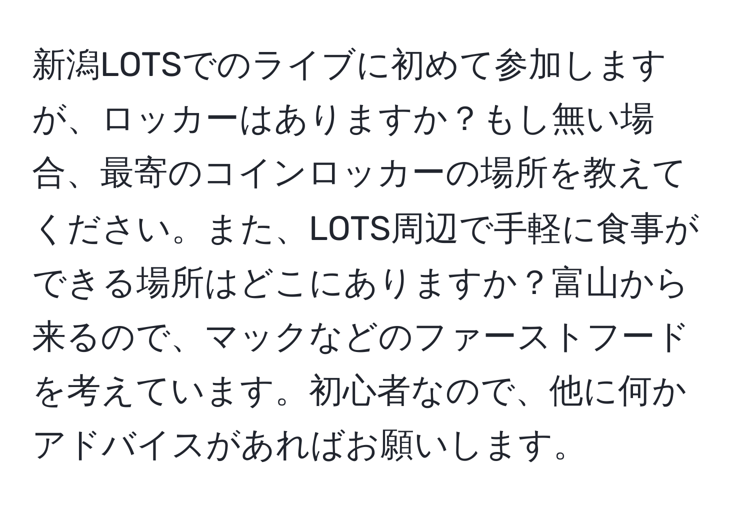 新潟LOTSでのライブに初めて参加しますが、ロッカーはありますか？もし無い場合、最寄のコインロッカーの場所を教えてください。また、LOTS周辺で手軽に食事ができる場所はどこにありますか？富山から来るので、マックなどのファーストフードを考えています。初心者なので、他に何かアドバイスがあればお願いします。