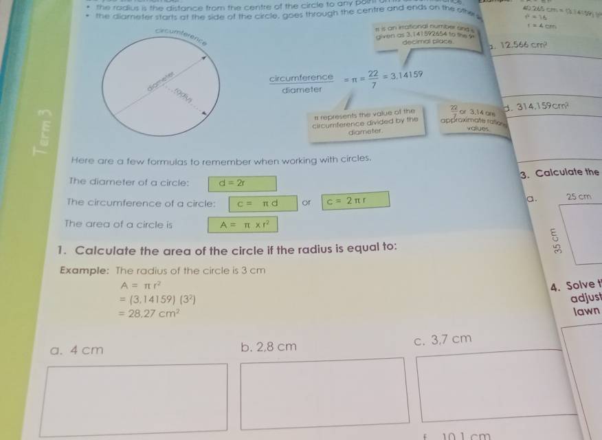 the radius is the distance from the centre of the circle to any polt 
the diarneter starts at the side of the circle, goes through the centre and ends on the other 40.265cm=9.1459J f^2=16
rt is an irrational number and i r=4cm
given as 3. 141592654 to the 
decimal place. 1. 12.566cm^2
circumference =π = 22/7 =3.14159
diameter
# represents the value of the  22/7  or 3.14 ans d. 314.159cm^2
circumnference divided by the approximate ratios values
diameter
Here are a few formulas to remember when working with circles.
The diameter of a circle: d=2r 3. Calculate the
a.
The circumference of a circle: c=π d or c=2π r
The area of a circle is A=π * r^2
1. Calculate the area of the circle if the radius is equal to:
Example: The radius of the circle is 3 cm
A=π r^2 4. Solve t
=(3,14159)(3^2) adjust
=28.27cm^2 lawn
a. 4 cm b. 2,8 cm c. 3,7 cm
f 10 1 cm