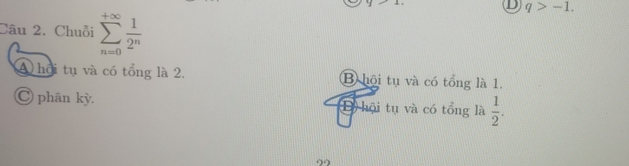 q>-1. 
Câu 2. Chuỗi sumlimits _(n=0)^(+∈fty) 1/2^n 
A hội tụ và có tổng là 2. B hội tụ và có tổng là 1.
C phân kỳ. D) hội tụ và có tổng là  1/2 . 
99