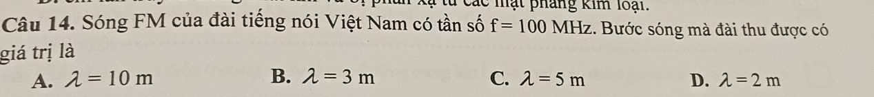Các mạt pháng kim loại.
Câu 14. Sóng FM của đài tiếng nói Việt Nam có tần số f=100MHz 1. Bước sóng mà đài thu được có
giá trị là
A. lambda =10m B. lambda =3m C. lambda =5m D. lambda =2m