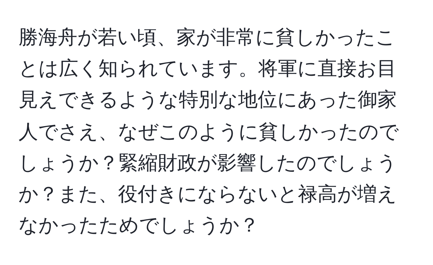 勝海舟が若い頃、家が非常に貧しかったことは広く知られています。将軍に直接お目見えできるような特別な地位にあった御家人でさえ、なぜこのように貧しかったのでしょうか？緊縮財政が影響したのでしょうか？また、役付きにならないと禄高が増えなかったためでしょうか？