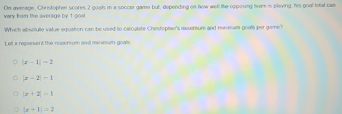 On average, Christopher scores 2 goals in a seccer game but, depending on how well the opposing team is playing, his goal total can
vary from the average by 1 goal
Which absolute value equation can be used to calculate Christopher's maximum and minimum goals per game?
Let x represent the maximum and minimum goals
|x-1|-2
|x-2|=1
|x+2|=1
|x+1|=2