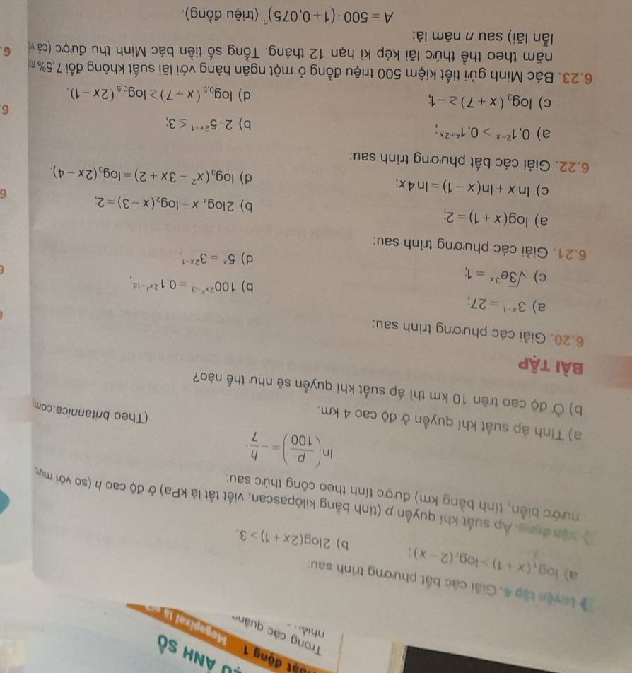 0 ảnh số
đột động 1  ' Megapixal là
Trong các quảng
nhiềo
# Luyện tập 4. Giải các bắt phương trình sau:
a) log _t(x+1)>log _t(2-x); b) 2log (2x+1)>3.
Ở vận đụng Áp suất khí quyền p (tính bằng kilôpascan, viết tất là kPa) ở độ cao h (so với mụ
nước biển, tính bằng km) được tính theo công thức sau:
ln ( p/100 )=- h/7 ·
a) Tính áp suất khí quyển ở độ cao 4 km.
(Theo britannica.com
b) Ở độ cao trên 10 km thì áp suất khí quyển sẽ như thế nào?
bài tập
6.20. Giải các phương trình sau:
a) 3^(x-1)=27;
c) sqrt(3)e^(3x)=1;
b) 100^(2x^2)-3=0,1^(2x^2)-18;
d) 5^x=3^(2x-1).
6.21. Giải các phương trình sau:
a) log (x+1)=2;
b) 2log _4x+log _2(x-3)=2;
c) ln x+ln (x-1)=ln 4x;
6
d) log _3(x^2-3x+2)=log _3(2x-4).
6.22. Giải các bất phương trình sau:
a) 0,1^(2-x)>0,1^(4+2x);
b) 2· 5^(2x+1)≤ 3;
6
c) log _3(x+7)≥ -1; log _0.5(x+7)≥ log _0.5(2x-1).
d)
6.23. Bác Minh gửi tiết kiệm 500 triệu đồng ở một ngân hàng với lãi suất không đổi 7,5%
năm theo thể thức lãi kép kì hạn 12 tháng. Tổng số tiền bác Minh thu được (cả v 6
lẫn lãi) sau n năm là:
A=500· (1+0,075)^n (triệu đồng).