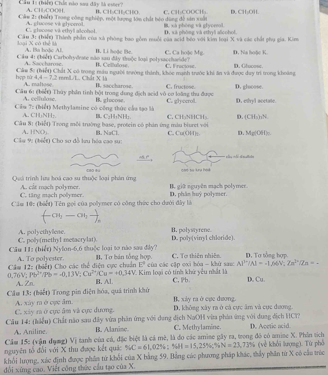 Cầu 1: (biết) Chất nào sau đây là ester?
A. CH₃COOH. B. CH CH_2CH C. CH₃COOCH₃. D. CH_3OH
Câu 2: (biết) Trong công nghiệp, một lượng lớn chất béo dùng để sản xuất
A. glucose và glycerol. B. xã phòng và glycerol.
C. glucose và ethyl alcohol. D. xã phòng và ethyl alcohol.
Câu 3: (biết) Thành phần của xà phòng bao gồm muối của acid béo với kim loại X và các chất phụ gia. Kim
loại X có thể là
A. Ba hoặc Al. B. Li hoặc Be. C. Ca hoặc Mg. D. Na hoặc K.
Câu 4: (biết) Carbohydrate nào sau đây thuộc loại polysaccharide?
A. Saccharose. B. Cellulose. C. Fructose. D. Glucose.
Câu 5: (biết) Chất X có trong máu người trưởng thành, khỏe mạnh trước khi ăn và được duy trì trong khoảng
hẹp từ 4,4 - 7,2 mmL/L. Chất X là
A. maltose. B. saccharose. C. fructose. D. glucose.
Câu 6: (biết) Thủy phân tinh bột trong dung dịch acid vô cơ loãng thu được
A. cellulose. B. glucose. C. glycerol. D. ethyl acetate.
Câu 7: (biết) Methylamine có công thức cấu tạo là
A. CH_3NH_2. B. C_2H_5NH_2. C. CH_3NHCH_3. D. (CH_3)_3N.
Câu 8: (biết) Trong môi trường base, protein có phản ứng màu biuret với
A. HNO_3. B. NaCl. C. Cu(OH)_2. D. Mg(OH)_2.
Câu 9: (biết) Cho sơ đồ lưu hóa cao su:
nS,t°
cao su 
Quá trình lưu hoá cao su thuộc loại phản ứng
A. cắt mạch polymer. B. giữ nguyên mạch polymer.
C. tăng mạch polymer. D. phân huỷ polymer.
Cầu 10: (biết) Tên gọi của polymer có công thức cho dưới đây là
f CH_2-CH_2frac )_n
A. polyethylene. B. polystyrene.
C. poly(methyl metacrylat). D. poly(vinyl chloride).
Câu 11: (biết) Nylon-6,6 thuộc loại tơ nào sau đây?
A. To polyester. B. Tơ bán tổng hợp. C. Tơ thiên nhiên. D. Tơ tổng hợp.
Câu 12: (biết) Cho các thế điện cực chuẩn E^0 của các cặp oxi hóa - khử sau: Al^(3+)/Al=-1,66V;Zn^(2+)/Zn=-
0,76V Pb^(2+)/Pb=-0,13V;Cu^(2+)/Cu=+0,34V 1 Kim loại có tính khử yếu nhất là
A. Zn. B. Al. C. Pb. D. Cu.
Câu 13: (biết) Trong pin điện hóa, quá trình khử
A. xảy ra ở cực âm. B. xảy ra ở cực dương.
C. xảy ra ở cực âm và cực dương. D. không xảy ra ở cả cực âm và cực dương.
Câu 14: (hiểu) Chất nào sau đây vừa phản ứng với dung dịch NaOH vừa phản ứng với dung dịch HCl?
A. Aniline. B. Alanine. C. Methylamine. D. Acetic acid.
Câu 15: (vận dụng) Vị tanh của cá, đặc biệt là cá mè, là do các amine gây ra, trong đó có amine X. Phân tích
nguyên tố đối với X thu được kết quả: % C=61,02% ;% H=15,25% ;% N=23,73% (về khối lượng). Từ phổ
khối lượng, xác định được phân tử khối của X bằng 59. Bằng các phương pháp khác, thấy phân tử X có cấu trúc
đối xứng cao. Viết công thức cấu tạo của X.