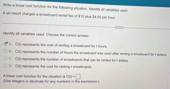 Write a linear cost function for the following situation. Identify all variables used.
A ski resort charges a snowboard rental fee of $10 plus $4.50 per hour.
Identify all variables used. Choose the correct answer.
A. C(t) represents the cost of renting a snowboard for t hours.
B. C(t) represents the number of hours the snowboard was used after renting a snowboard for t dollars.
C. C(t) represents the number of snowboards that can be rented for t dollars.
D. C(t) represents the cost for renting t snowboards.
A linear cost function for the situation is C(t)=□. 
(Use integers or decimals for any numbers in the expression.)