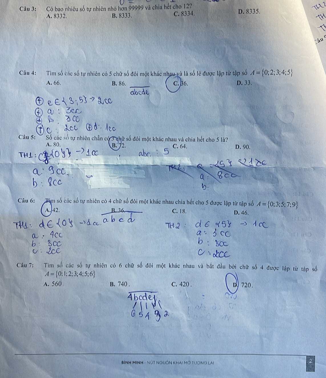 Có bao nhiêu số tự nhiên nhỏ hơn 99999 và chia hết cho 127
TH2
A. 8332. B. 8333. C. 8334.
D. 8335.
Câu 
Câu 4: Tìm số các số tự nhiên có 5 chữ số đôi một khác nhau và là số lẻ được lập từ tập số A= 0;2;3;4;5
A. 66, B. 86. C. ) 36. D. 33.
abcde
Câu 5: Số các số tự nhiên chẵn có 3 chữ số đôi một khác nhau và chia hết cho 5 là?
A. 80. B. 72. C. 64. D. 90.
TH⊥：
Câu 6: Tìm số các số tự nhiên có 4 chữ số đôi một khác nhau chia hết cho 5 được lập từ tập số A= 0;3;5;7;9
A. 42. C. 18. D. 46.
Câu 7: Tim số các số tự nhiên có 6 chữ số đôi một khác nhau và bắt đầu bởi chữ số 4 được lập từ tập
A= 0:1:2;3;4;5;6
A. 560 B. 740. C. 420. D) 720.
BìnH MINH - NúT NgUồn Khai Mở Tương lai
