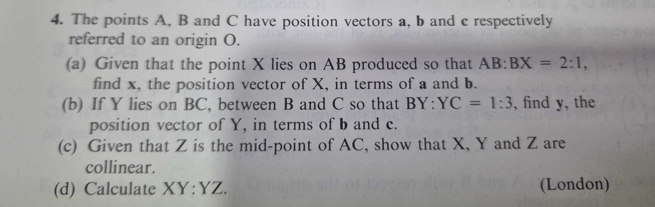 The points A, B and C have position vectors a, b and c respectively
referred to an origin O.
(a) Given that the point X lies on AB produced so that AB:BX=2:1, 
find x, the position vector of X, in terms of a and b.
(b) If Y lies on BC, between B and C so that BY:YC=1:3 , find y, the
position vector of Y, in terms of b and c.
(c) Given that Z is the mid-point of AC, show that X, Y and Z are
collinear.
(d) Calculate XY:YZ. (London)