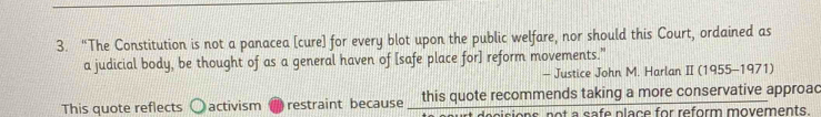 “The Constitution is not a panacea [cure] for every blot upon the public welfare, nor should this Court, ordained as 
a judicial body, be thought of as a general haven of [safe place for] reform movements." 
- Justice John M. Harlan II (1955-1971) 
This quote reflects activism restraint because this quote recommends taking a more conservative approac 
sisions not a safe place for reform movements.