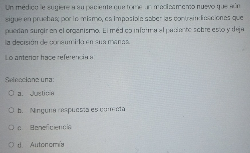 Un médico le sugiere a su paciente que tome un medicamento nuevo que aún
sigue en pruebas; por lo mismo, es imposible saber las contraindicaciones que
puedan surgir en el organismo. El médico informa al paciente sobre esto y deja
la decisión de consumirlo en sus manos.
Lo anterior hace referencia a:
Seleccione una:
a. Justicia
b. Ninguna respuesta es correcta
c. Beneficiencia
d. Autonomía