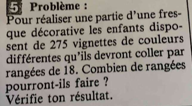 Problème : 
Pour réaliser une partie d'une fres- 
que décorative les enfants dispo- 
sent de 275 vignettes de couleurs 
différentes qu'ils devront coller par 
rangées de 18. Combien de rangées 
pourront-ils faire ? 
Vérifie ton résultat.