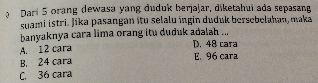 Dari 5 orang dewasa yang duduk berjajar, diketahui ada sepasang
suami istri. Jika pasangan itu selalu ingin duduk bersebelahan, maka
banyaknya cara lima orang itu duduk adalah ...
A. 12 cara
D. 48 cara
E. 96 cara
B. 24 cara
C. 36 cara