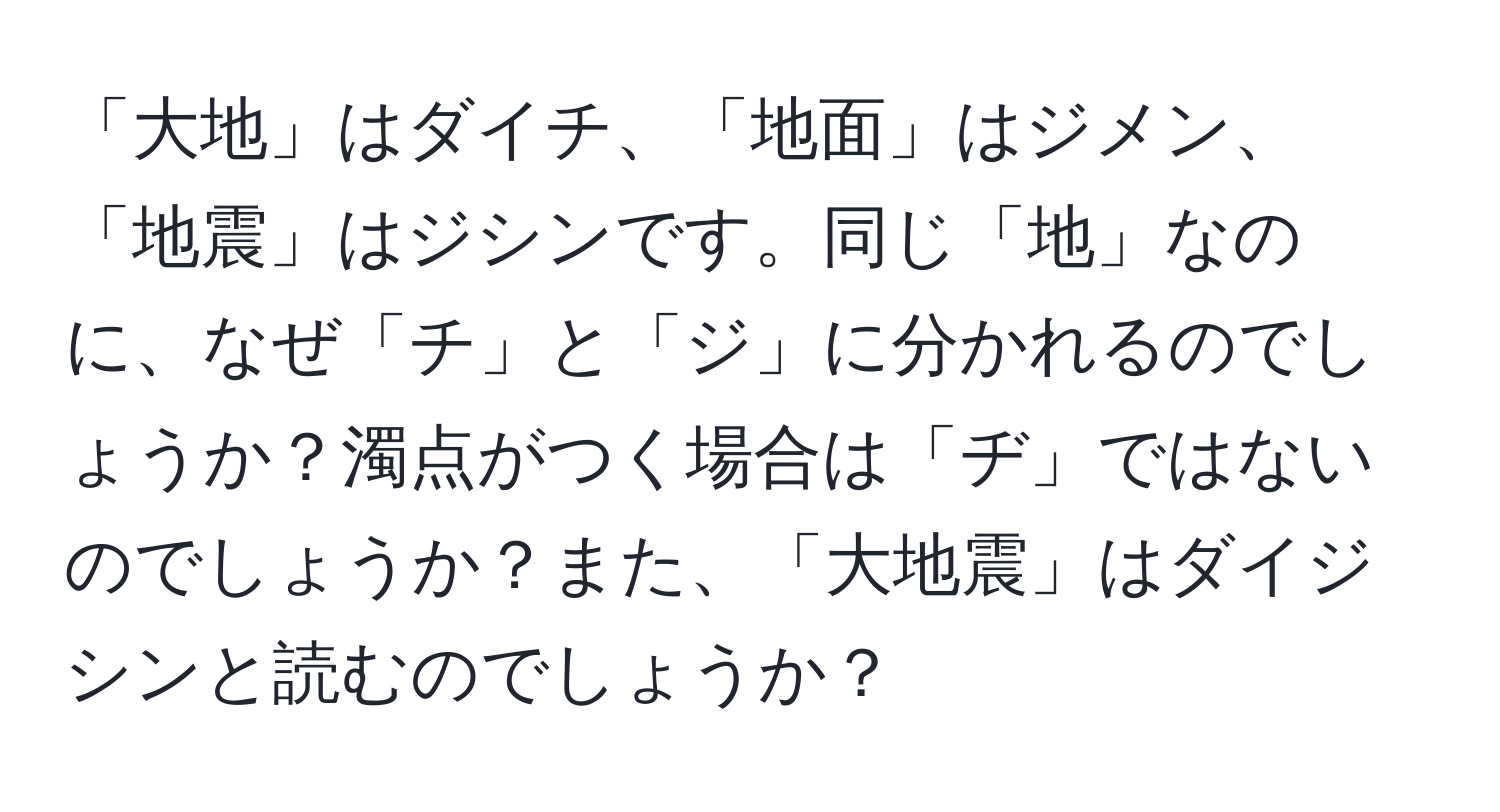 「大地」はダイチ、「地面」はジメン、「地震」はジシンです。同じ「地」なのに、なぜ「チ」と「ジ」に分かれるのでしょうか？濁点がつく場合は「ヂ」ではないのでしょうか？また、「大地震」はダイジシンと読むのでしょうか？